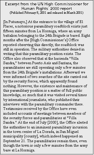 Text Box: Excerpt from the UN High Commissioner for Human Rights 2000 report
(Published February 8, 2001 and released in March 2001)

[In Putumayo,] At the entrance to the village of El Placer, a notorious paramilitary roadblock exists just fifteen minutes from La Hormiga, where an army battalion belonging to the 24th Brigade is based. Eight months after the [High Commissioners] Office reported observing this directly, the roadblock was still in operation. The military authorities denied in writing that this paramilitary position exists. The Office also observed that at the hacienda "Villa Sandra," between Puerto Ass and Santana, the paramilitaries are still operating only a few minutes from the 24th Brigades installations. Afterward we were informed of two searches of the site carried out by the security forces, which apparently found nothing. However, the existence and maintenance of this paramilitary position is a matter of full public knowledge, so much that it was visited several times by international journalists, who published their interviews with the paramilitary commander there. Testimonies received by the Office have even included accounts of meetings between members of the security forces and paramilitaries at "Villa Sandra." At the end of July [2000], the Office alerted the authorities to an imminent paramilitary incursion in the town center of La Dorada, in San Miguel municipality [county], which indeed happened on September 21. The paramilitaries remain there, even though the town is only a few minutes from the army base at La Hormiga.
